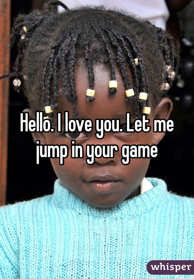 Hello. I love you. Let me jump in your game 