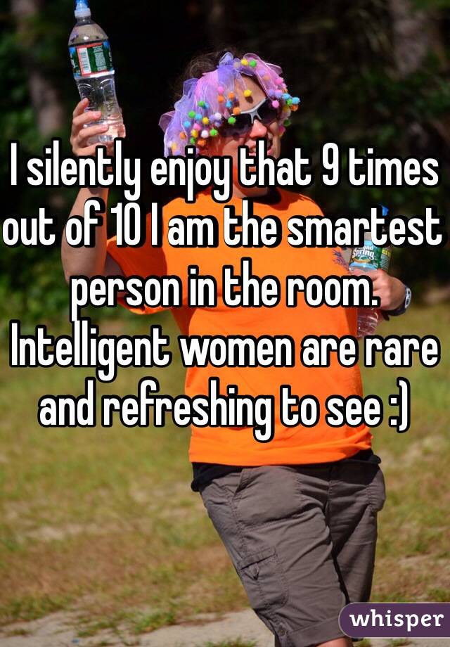 I silently enjoy that 9 times out of 10 I am the smartest person in the room.  Intelligent women are rare and refreshing to see :)