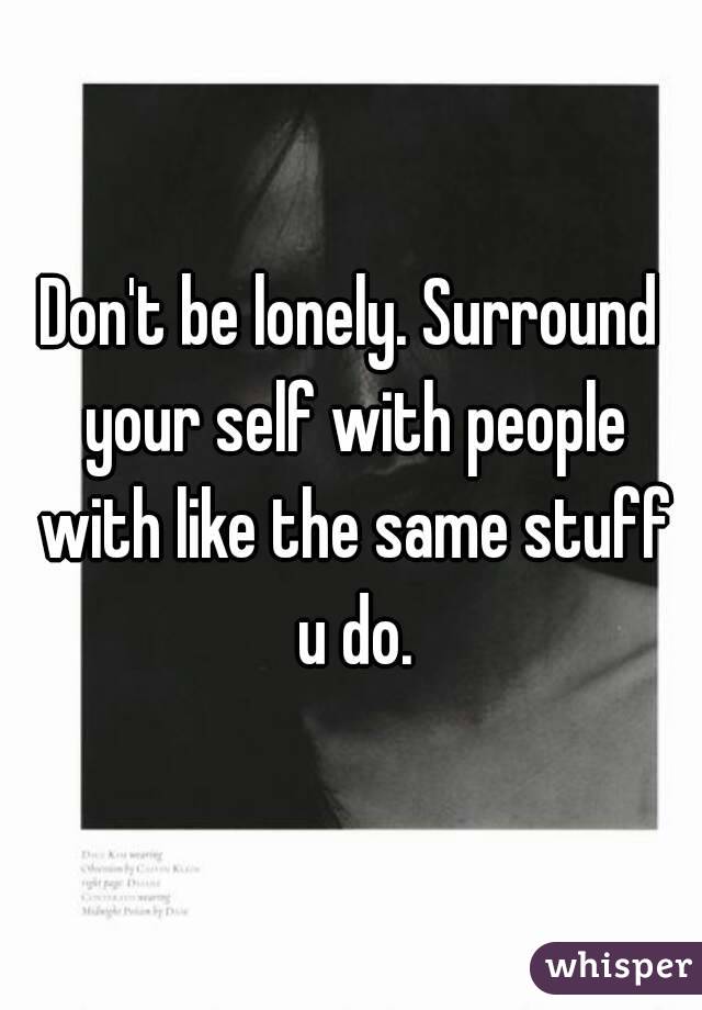 Don't be lonely. Surround your self with people with like the same stuff u do.