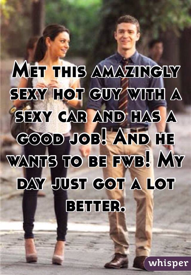 Met this amazingly sexy hot guy with a sexy car and has a good job! And he wants to be fwb! My day just got a lot better. 