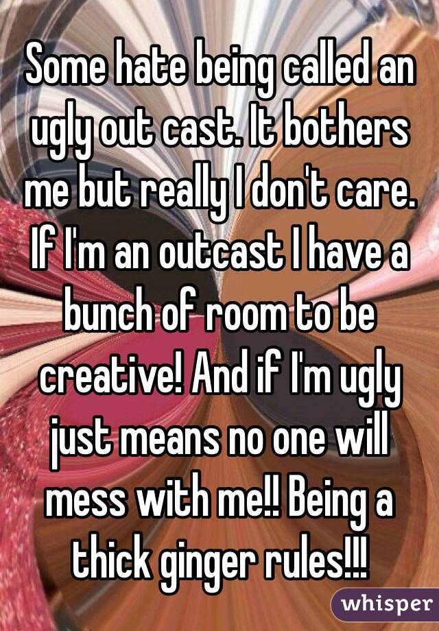 Some hate being called an ugly out cast. It bothers me but really I don't care. If I'm an outcast I have a bunch of room to be creative! And if I'm ugly just means no one will mess with me!! Being a thick ginger rules!!!