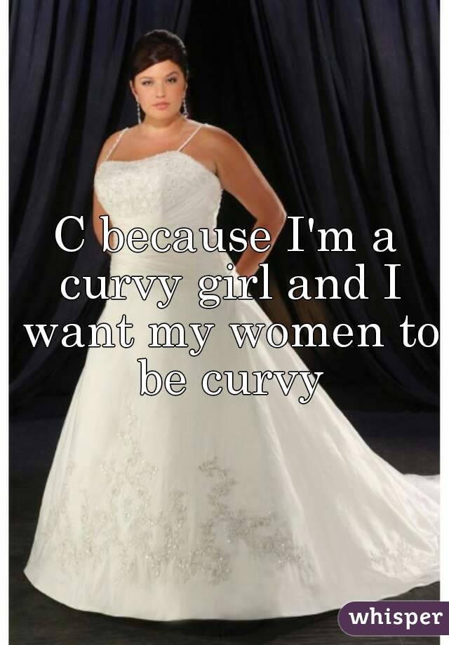 C because I'm a curvy girl and I want my women to be curvy