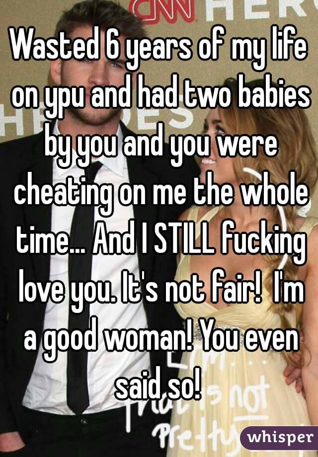 Wasted 6 years of my life on ypu and had two babies by you and you were cheating on me the whole time... And I STILL fucking love you. It's not fair!  I'm a good woman! You even said so! 