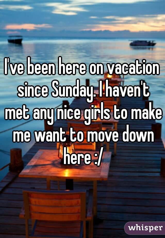 I've been here on vacation since Sunday. I haven't met any nice girls to make me want to move down here :/