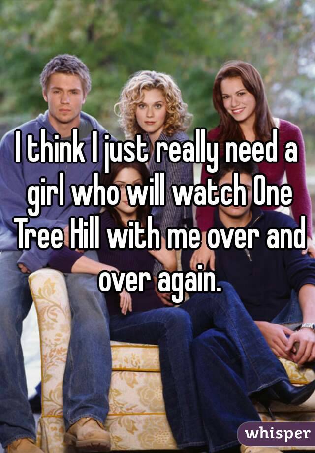 I think I just really need a girl who will watch One Tree Hill with me over and over again.