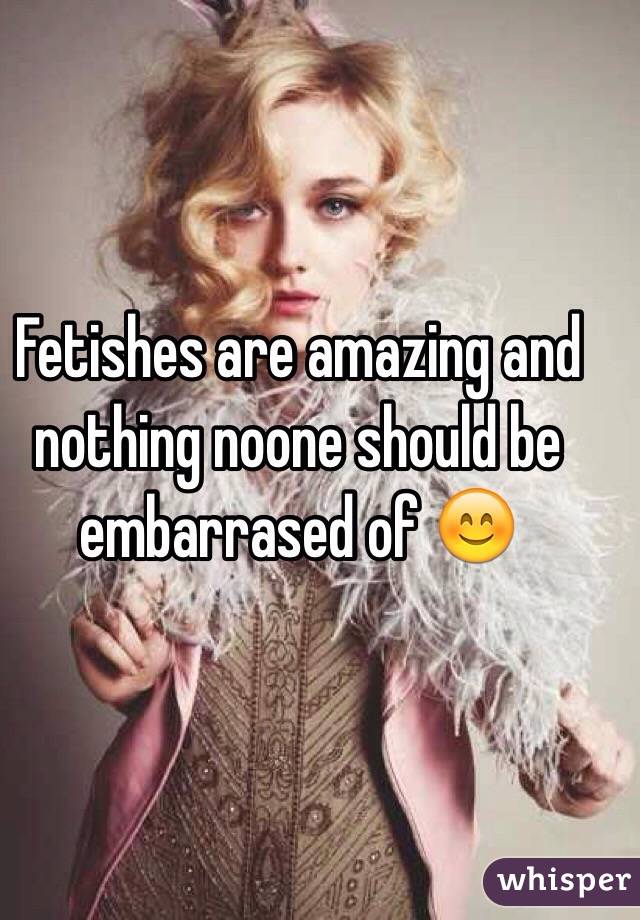 Fetishes are amazing and nothing noone should be embarrased of 😊