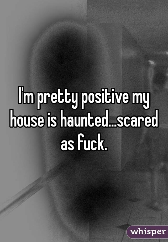 I'm pretty positive my house is haunted...scared as fuck. 