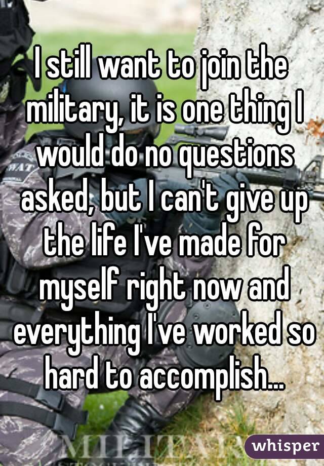 I still want to join the military, it is one thing I would do no questions asked, but I can't give up the life I've made for myself right now and everything I've worked so hard to accomplish...