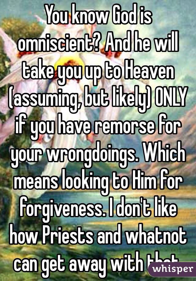 You know God is omniscient? And he will take you up to Heaven (assuming, but likely) ONLY if you have remorse for your wrongdoings. Which means looking to Him for forgiveness. I don't like how Priests and whatnot can get away with that. 