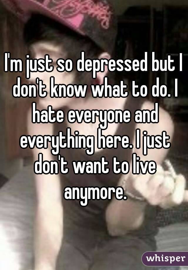 I'm just so depressed but I don't know what to do. I hate everyone and everything here. I just don't want to live anymore.