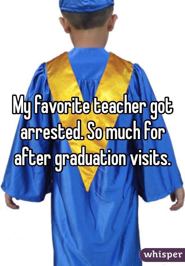 My favorite teacher got arrested. So much for after graduation visits. 