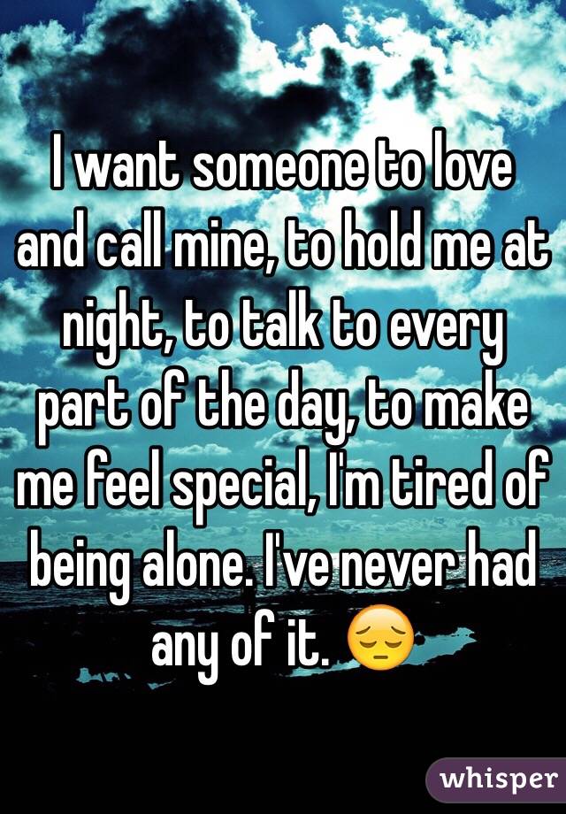 I want someone to love and call mine, to hold me at night, to talk to every part of the day, to make me feel special, I'm tired of being alone. I've never had any of it. 😔