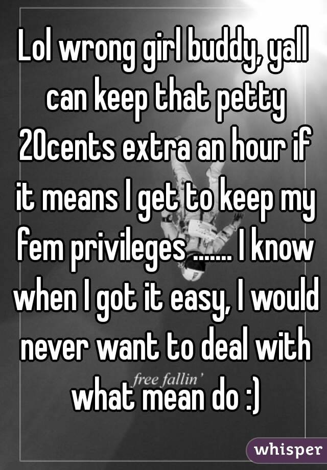 Lol wrong girl buddy, yall can keep that petty 20cents extra an hour if it means I get to keep my fem privileges ....... I know when I got it easy, I would never want to deal with what mean do :)