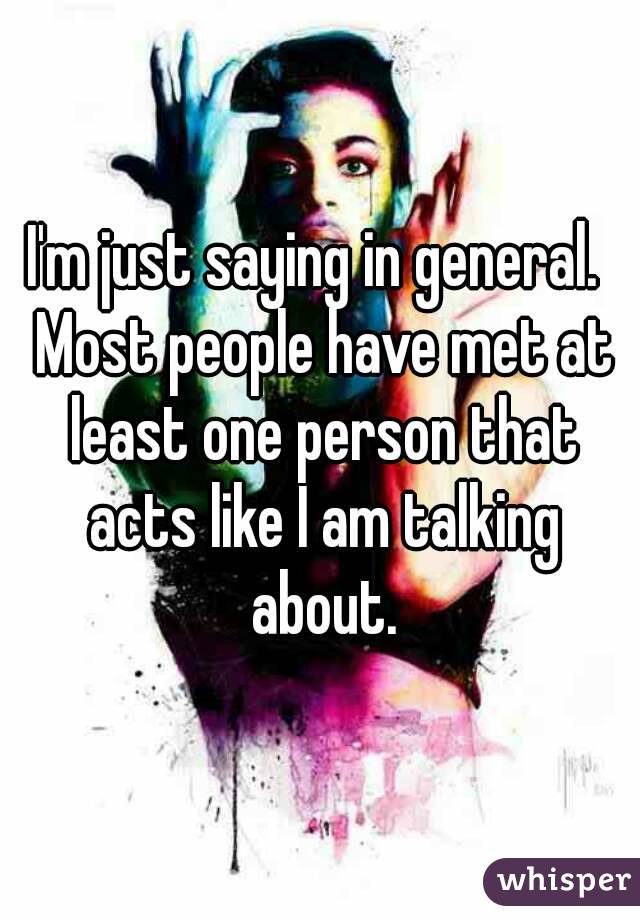 I'm just saying in general.  Most people have met at least one person that acts like I am talking about.