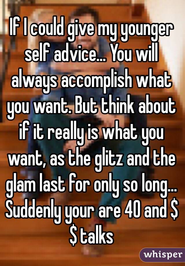 If I could give my younger self advice... You will always accomplish what you want. But think about if it really is what you want, as the glitz and the glam last for only so long... Suddenly your are 40 and $$ talks