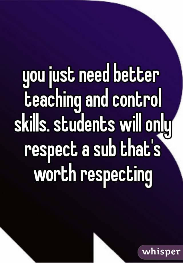you just need better teaching and control skills. students will only respect a sub that's worth respecting