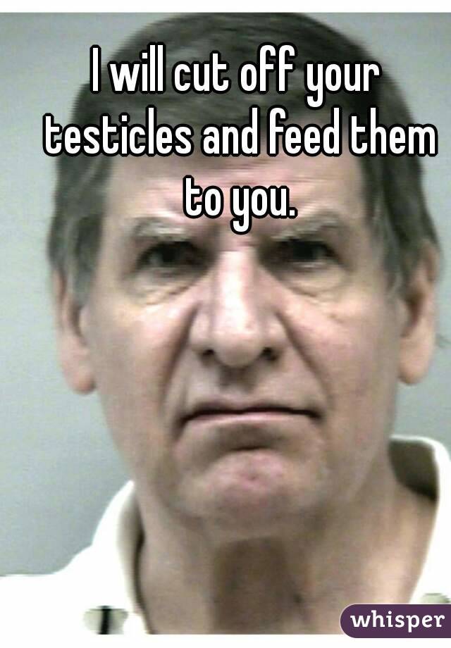 I will cut off your testicles and feed them to you.

