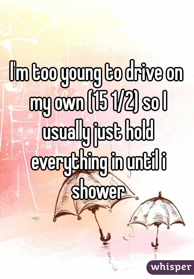 I'm too young to drive on my own (15 1/2) so I usually just hold everything in until i shower