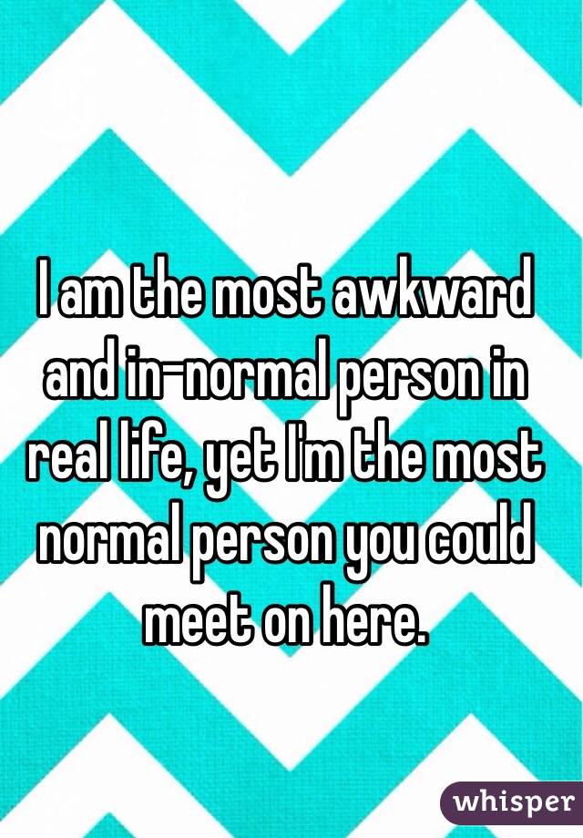 I am the most awkward and in-normal person in real life, yet I'm the most normal person you could meet on here.