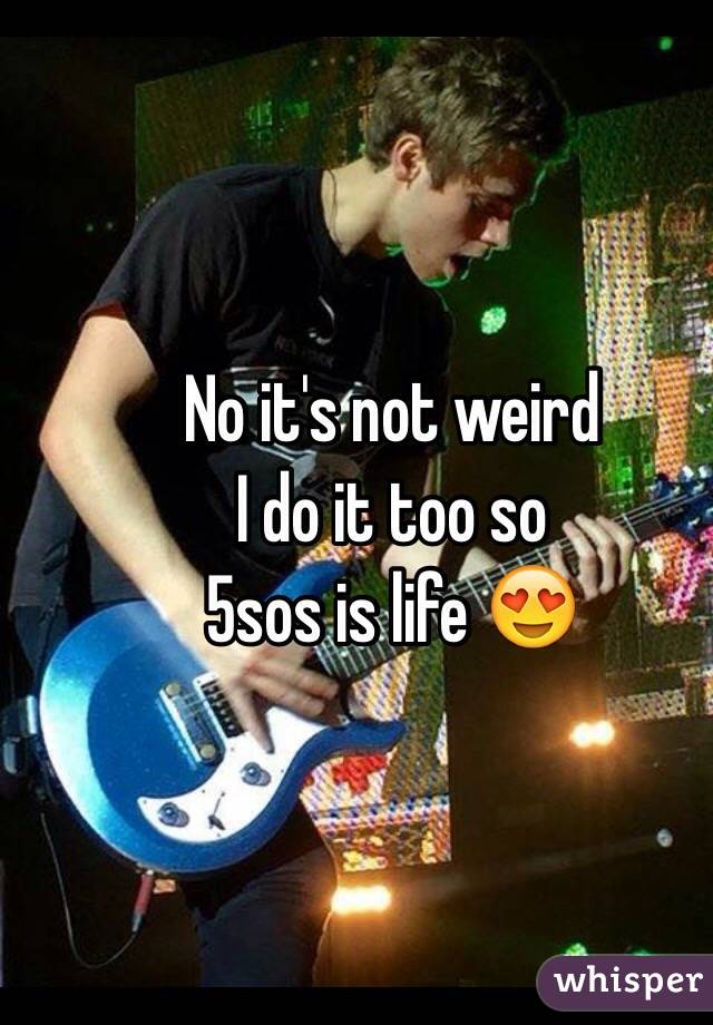 No it's not weird
I do it too so 
5sos is life 😍