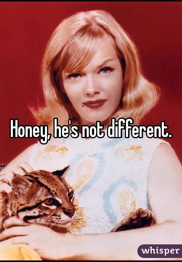 Honey, he's not different.