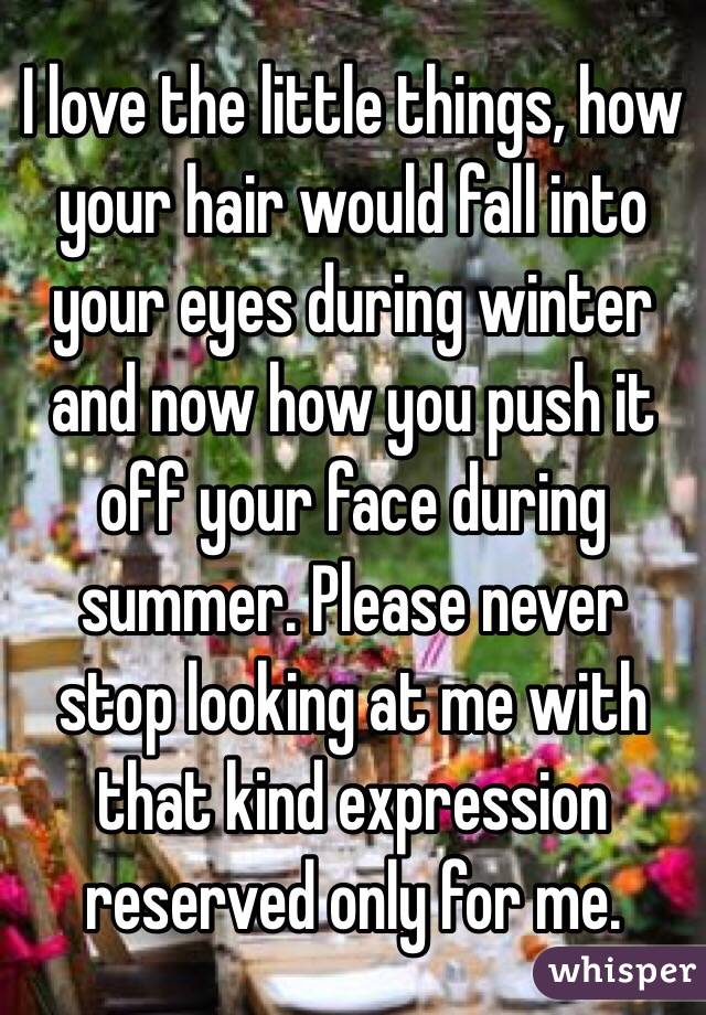 I love the little things, how your hair would fall into your eyes during winter and now how you push it off your face during summer. Please never stop looking at me with that kind expression reserved only for me. 