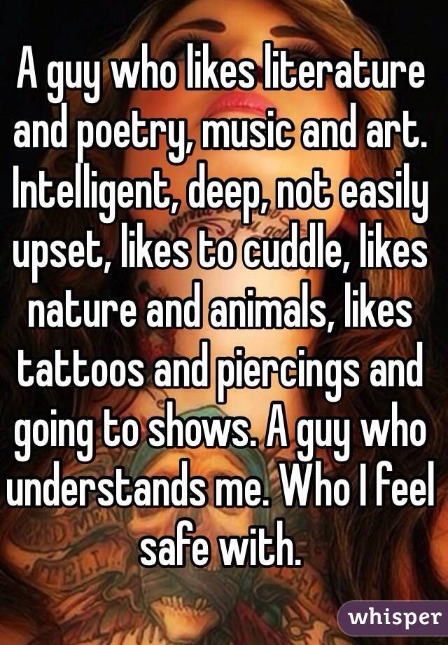 A guy who likes literature and poetry, music and art. Intelligent, deep, not easily upset, likes to cuddle, likes nature and animals, likes tattoos and piercings and going to shows. A guy who understands me. Who I feel safe with. 