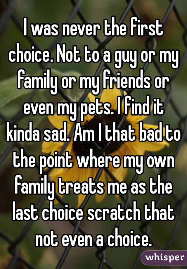 I was never the first choice. Not to a guy or my family or my friends or even my pets. I find it kinda sad. Am I that bad to the point where my own family treats me as the last choice scratch that not even a choice. 