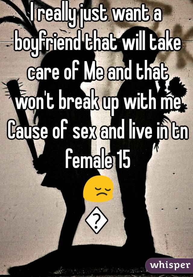 I really just want a boyfriend that will take care of Me and that won't break up with me Cause of sex and live in tn female 15 😔😢