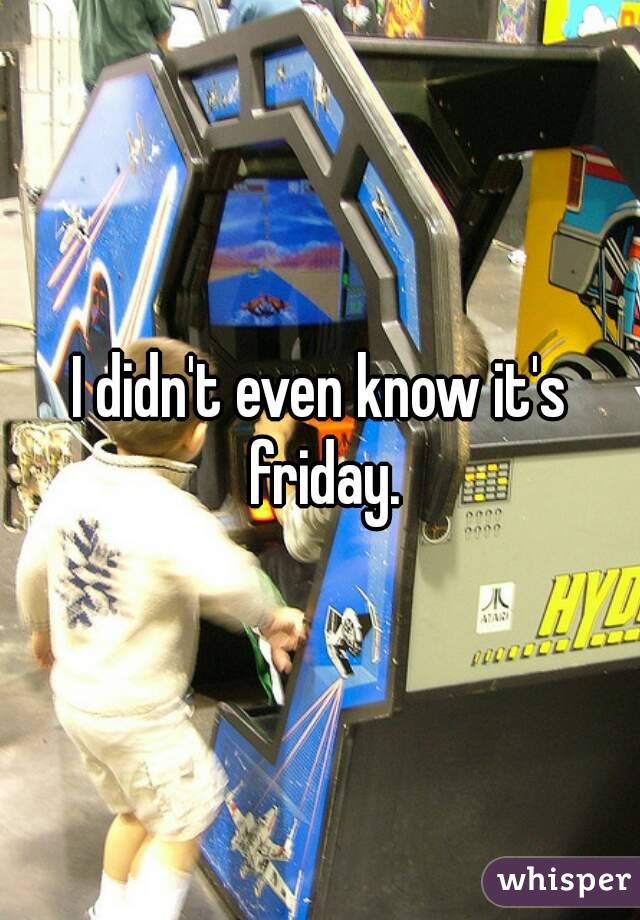 I didn't even know it's friday.