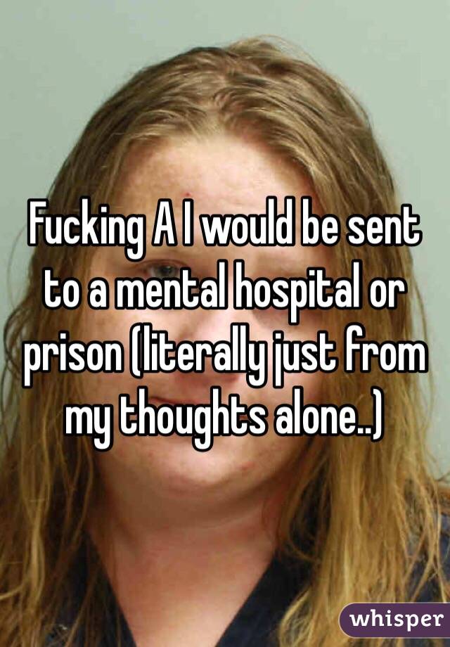 Fucking A I would be sent to a mental hospital or prison (literally just from my thoughts alone..) 