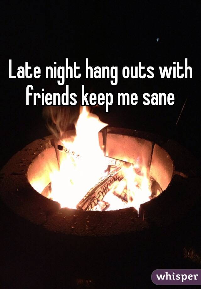 Late night hang outs with friends keep me sane 