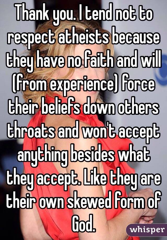 Thank you. I tend not to respect atheists because they have no faith and will (from experience) force their beliefs down others throats and won't accept anything besides what they accept. Like they are their own skewed form of God. 