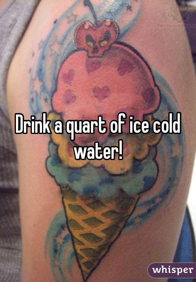 Drink a quart of ice cold water! 