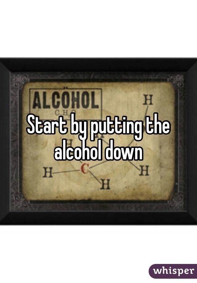 Start by putting the alcohol down 