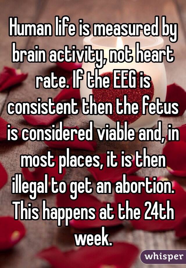 Human life is measured by brain activity, not heart rate. If the EEG is consistent then the fetus is considered viable and, in most places, it is then illegal to get an abortion. This happens at the 24th week.