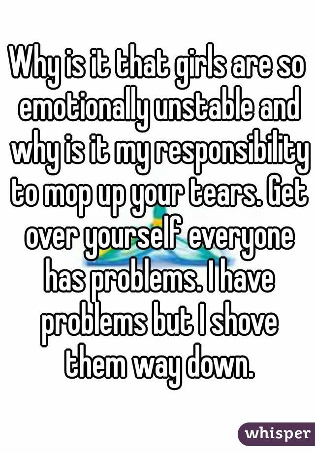 Why is it that girls are so emotionally unstable and why is it my responsibility to mop up your tears. Get over yourself everyone has problems. I have problems but I shove them way down.