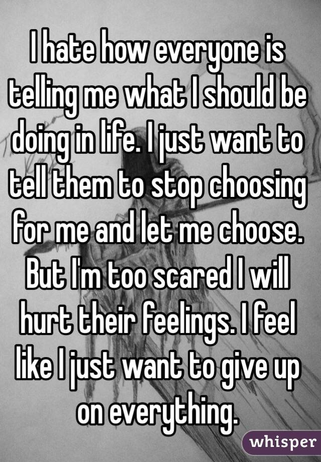 I hate how everyone is telling me what I should be doing in life. I just want to tell them to stop choosing for me and let me choose. But I'm too scared I will hurt their feelings. I feel like I just want to give up on everything. 