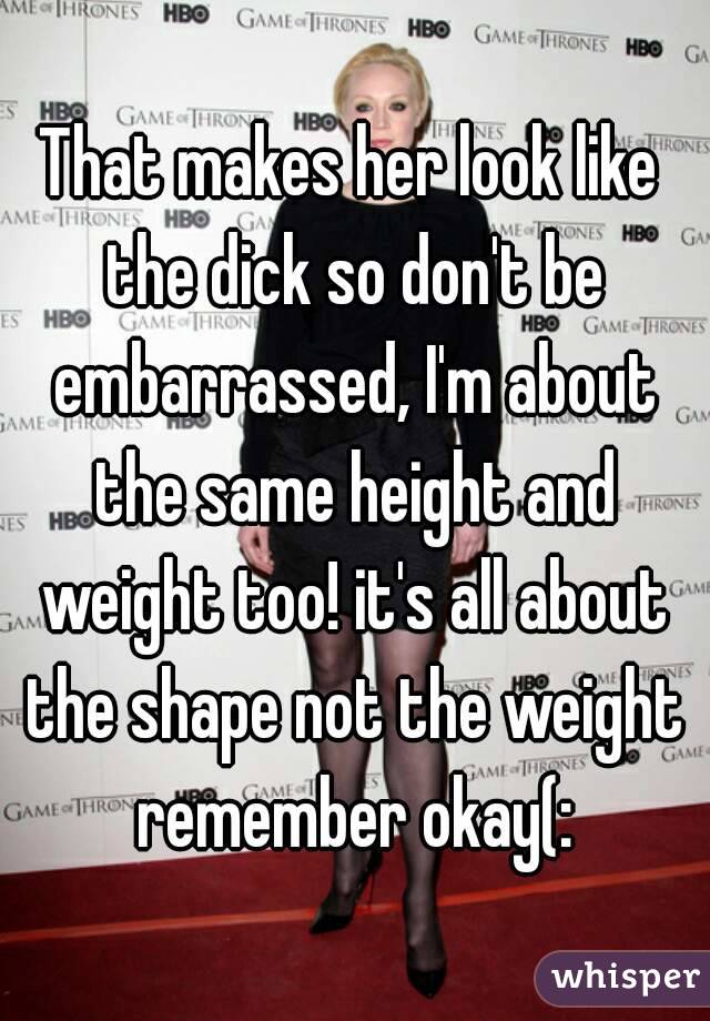 That makes her look like the dick so don't be embarrassed, I'm about the same height and weight too! it's all about the shape not the weight remember okay(: