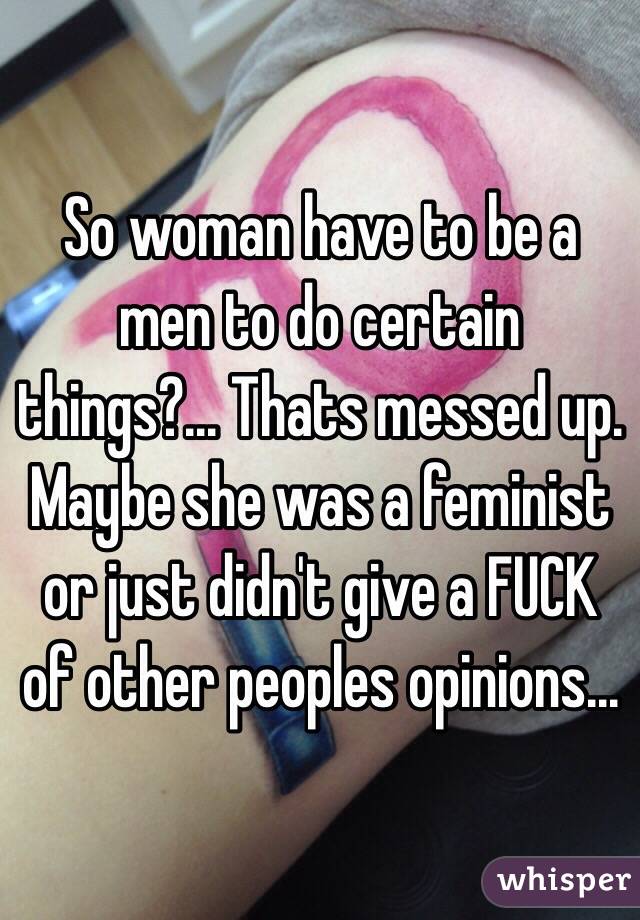 So woman have to be a men to do certain things?... Thats messed up. Maybe she was a feminist or just didn't give a FUCK of other peoples opinions... 