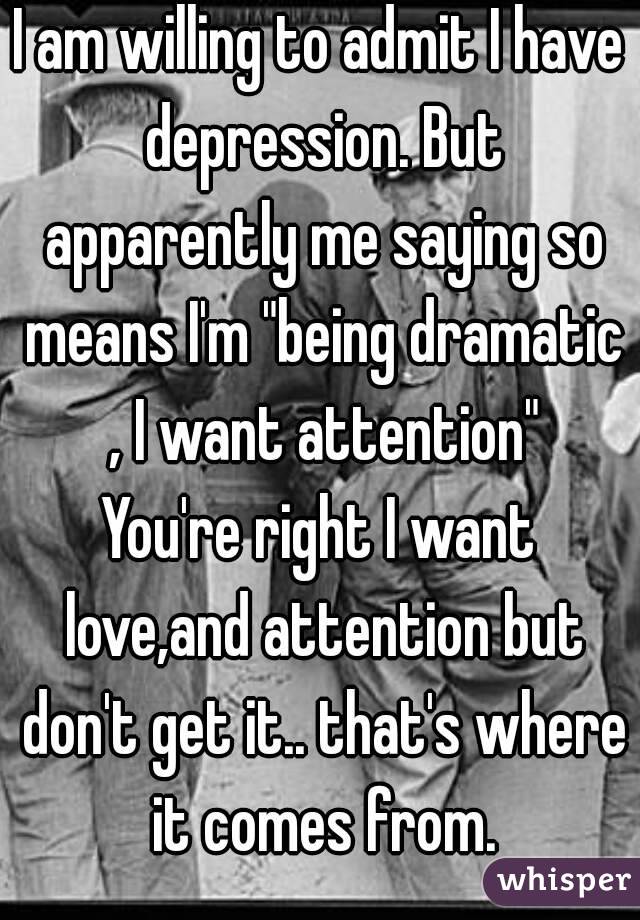 I am willing to admit I have depression. But apparently me saying so means I'm "being dramatic , I want attention"
You're right I want love,and attention but don't get it.. that's where it comes from.