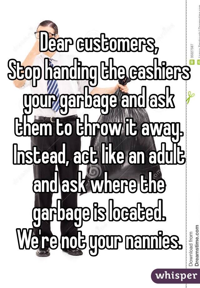 Dear customers,
Stop handing the cashiers your garbage and ask them to throw it away. 
Instead, act like an adult and ask where the garbage is located.
We're not your nannies.