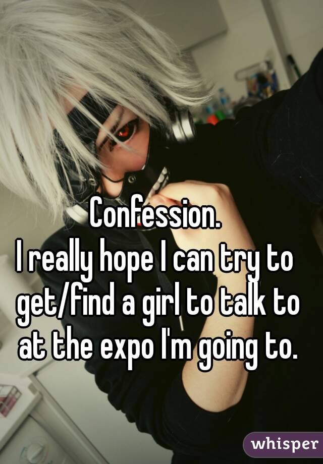 Confession.
I really hope I can try to get/find a girl to talk to at the expo I'm going to.