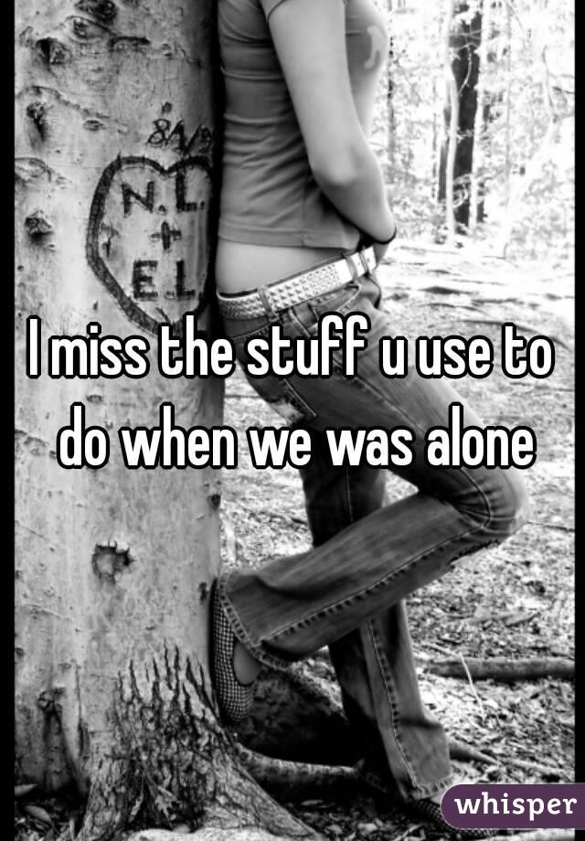 I miss the stuff u use to do when we was alone