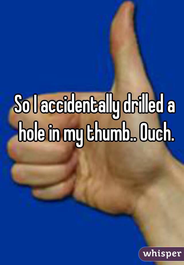 So I accidentally drilled a hole in my thumb.. Ouch.