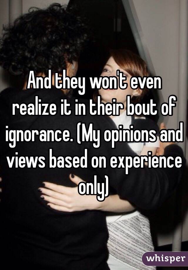 And they won't even realize it in their bout of ignorance. (My opinions and views based on experience only)
