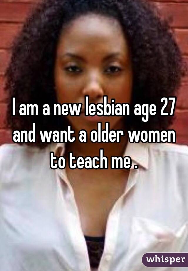 I am a new lesbian age 27 and want a older women to teach me .