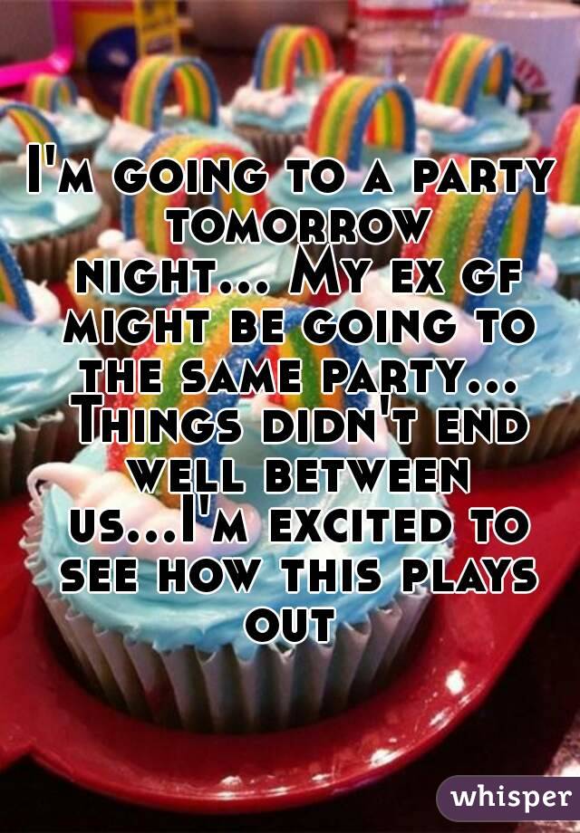 I'm going to a party tomorrow night... My ex gf might be going to the same party... Things didn't end well between us...I'm excited to see how this plays out 