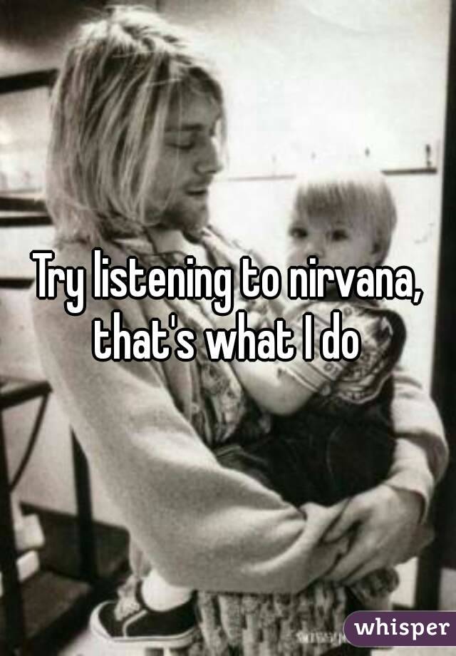 Try listening to nirvana, that's what I do 