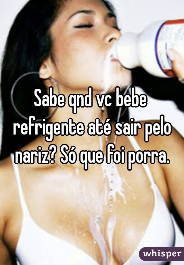 Sabe qnd vc bebe refrigente até sair pelo nariz? Só que foi porra.